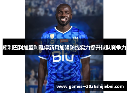 库利巴利加盟利雅得新月加强防线实力提升球队竞争力 库利巴利加盟利雅得新月加强防线实力提升球队竞争力