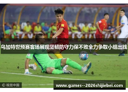 乌加特世预赛客场展现坚韧防守力保不败全力争取小组出线