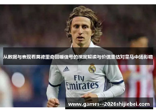 从数据与表现看莫德里奇回暖信号的深度解读与价值重估对皇马中场影响