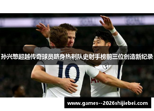 孙兴慜超越传奇球员跻身热刺队史射手榜前三位创造新纪录